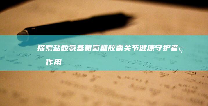 探索盐酸氨基葡萄糖胶囊：关节健康守护者的作用与功效